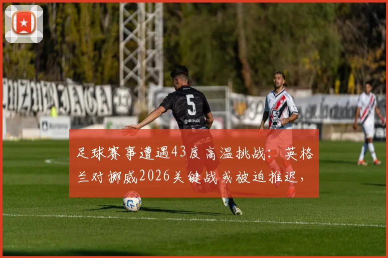 足球赛事遭遇43度高温挑战：英格兰对挪威2026关键战或被迫推迟，高温比赛规定与历史案例解析