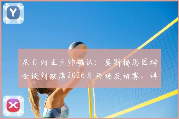 尼日利亚主帅确认：奥斯梅恩因转会谈判缺席2026年两场友谊赛，详解球员最新动态及国家队影响