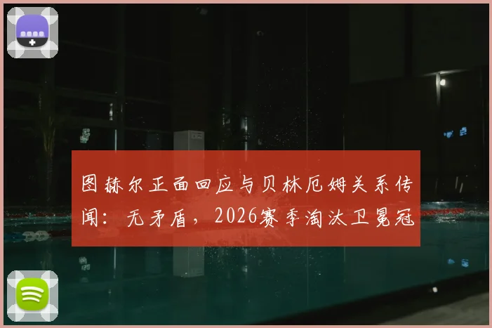 图赫尔正面回应与贝林厄姆关系传闻：无矛盾，2026赛季淘汰卫冕冠军皇马是全队唯一目标