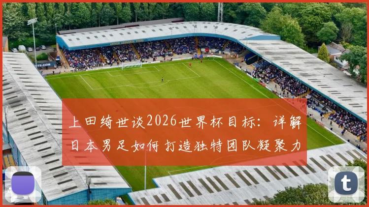上田绮世谈2026世界杯目标:详解日本男足如何打造独特团队凝聚力与战斗精神,对比其他球队差异