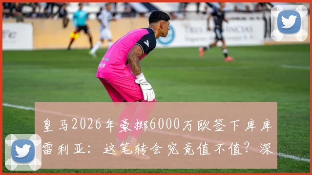 皇马2026年豪掷6000万欧签下库库雷利亚：这笔转会究竟值不值？深度剖析球员实力与阵容影响