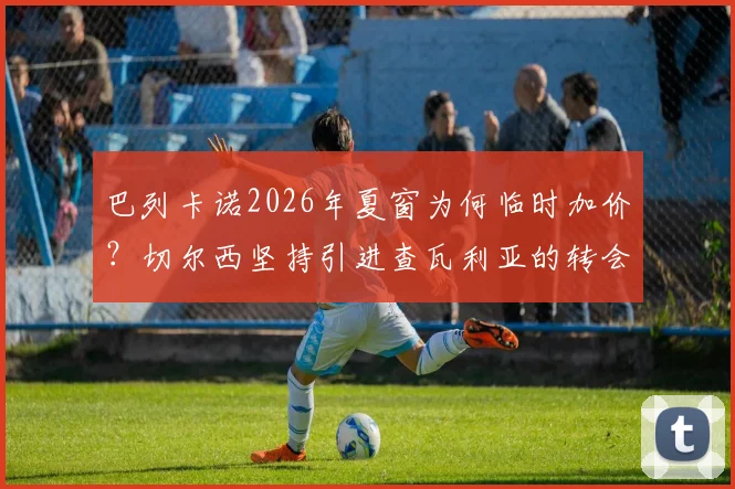 巴列卡诺2026年夏窗为何临时加价？切尔西坚持引进查瓦利亚的转会内幕与未来分析