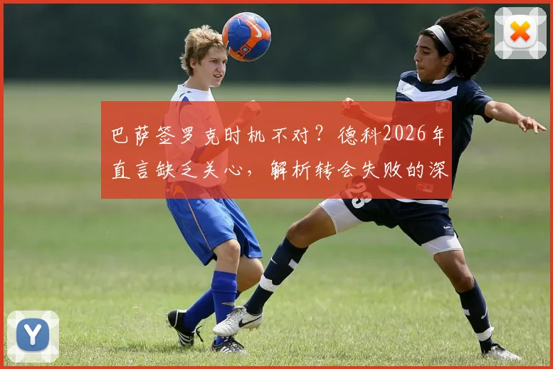 巴萨签罗克时机不对？德科2026年直言缺乏关心，解析转会失败的深层原因