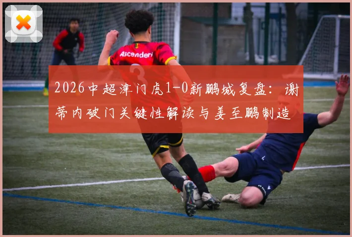 2026中超津门虎1-0新鹏城复盘：谢蒂内破门关键性解读与姜至鹏制造威胁战术分析