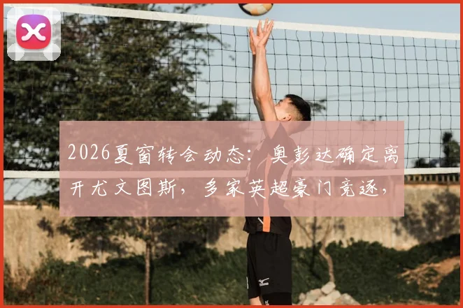 2026夏窗转会动态:奥彭达确定离开尤文图斯,多家英超豪门竞逐,切尔西与曼联已行动