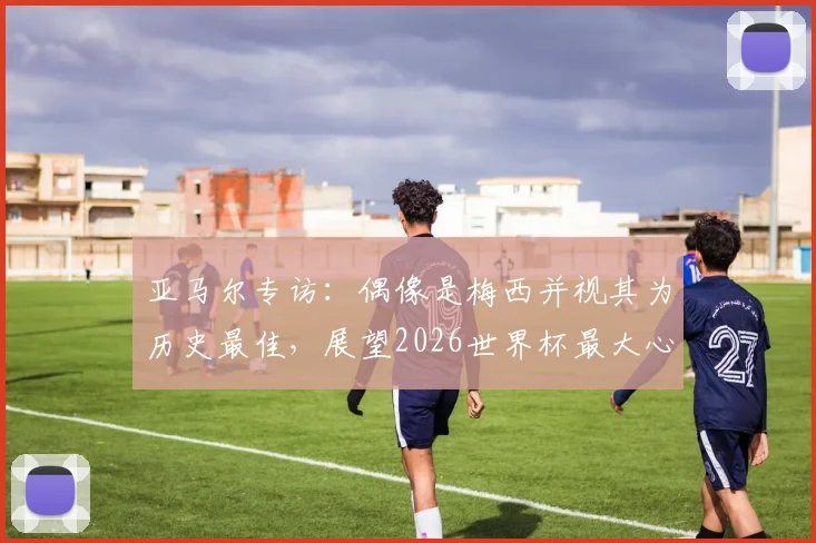 亚马尔专访：偶像是梅西并视其为历史最佳，展望2026世界杯最大心愿是夺冠
