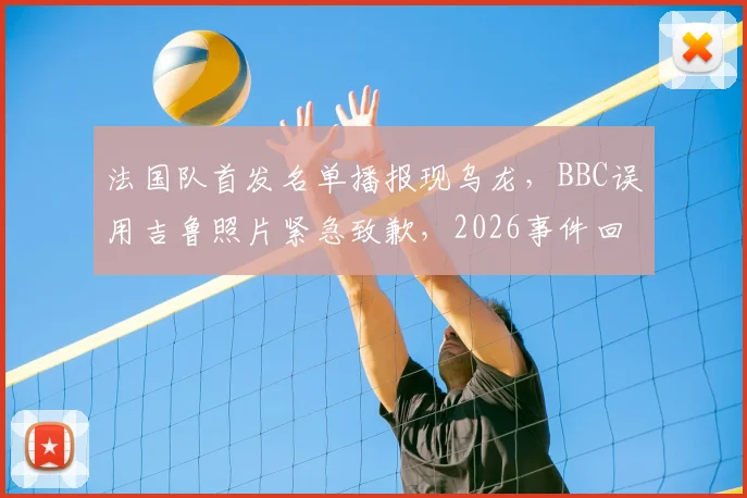 法国队首发名单播报现乌龙，BBC误用吉鲁照片紧急致歉，2026事件回顾与行业反思