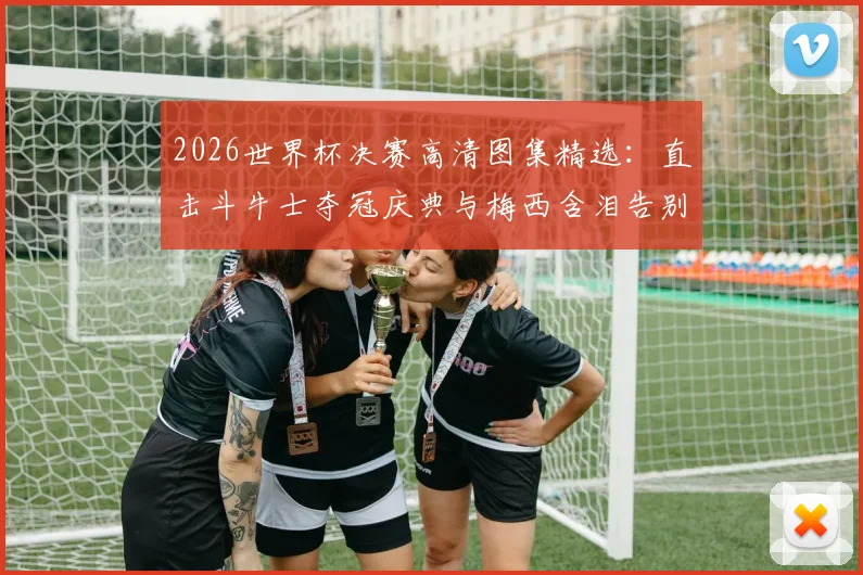 2026世界杯决赛高清图集精选：直击斗牛士夺冠庆典与梅西含泪告别的难忘瞬间