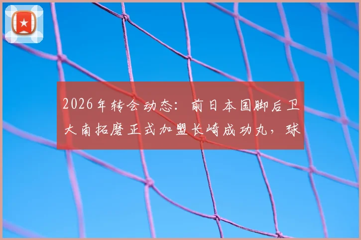 2026年转会动态:前日本国脚后卫大南拓磨正式加盟长崎成功丸,球队后防补强分析与球员特点解读