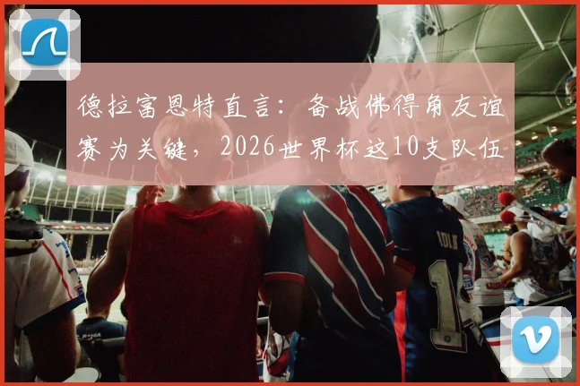 德拉富恩特直言：备战佛得角友谊赛为关键，2026世界杯这10支队伍是最大夺冠热门