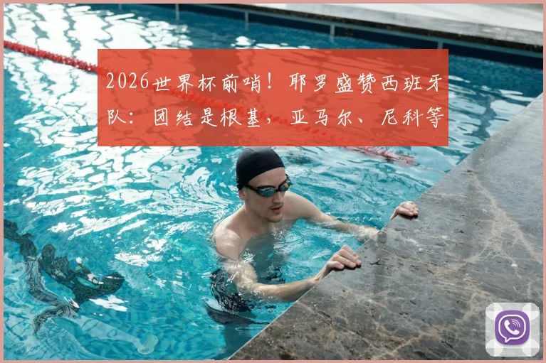 2026世界杯前哨！耶罗盛赞西班牙队：团结是根基，亚马尔、尼科等新星成熟度惊人