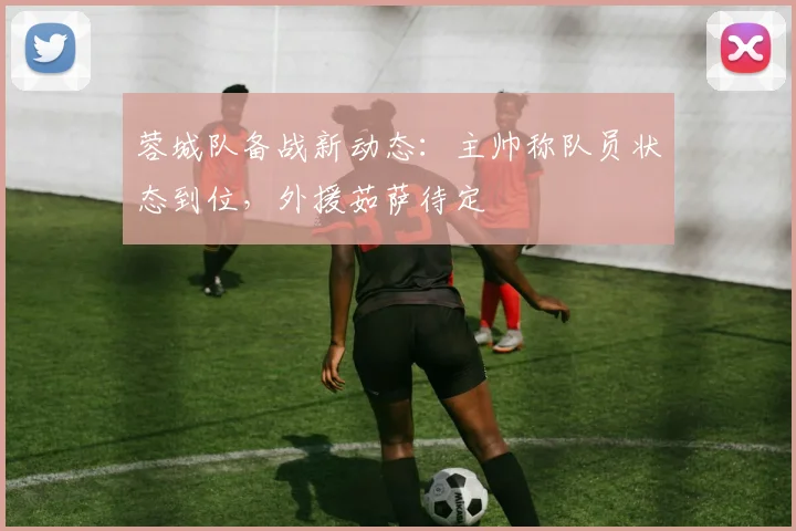 蓉城队备战新动态：主帅称队员状态到位，外援茹萨待定