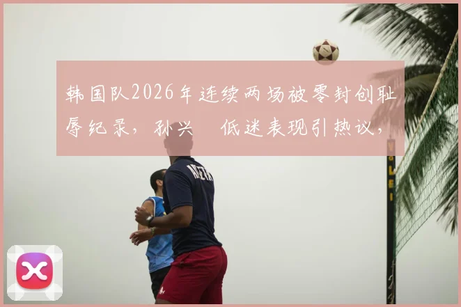韩国队2026年连续两场被零封创耻辱纪录，孙兴慜低迷表现引热议，附历史战绩对比分析