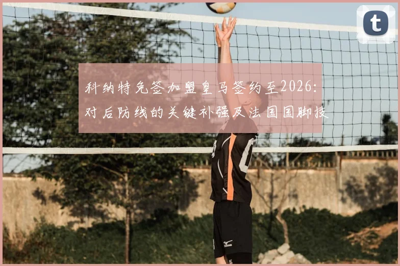科纳特免签加盟皇马签约至2026：对后防线的关键补强及法国国脚技术特点深度解析