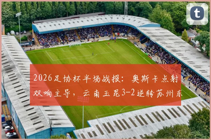 2026足协杯半场战报：奥斯卡点射双响主导，云南玉昆3-2逆转苏州东吴，附半场精彩集锦回放
