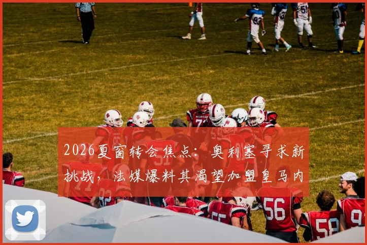 2026夏窗转会焦点：奥利塞寻求新挑战，法媒爆料其渴望加盟皇马内幕