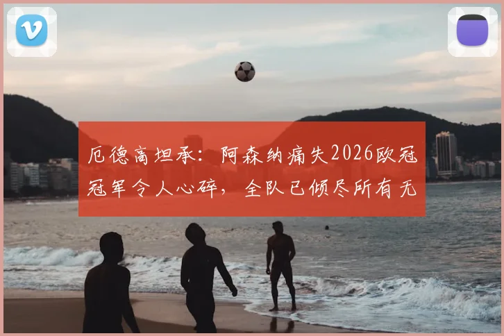 厄德高坦承：阿森纳痛失2026欧冠冠军令人心碎，全队已倾尽所有无遗憾
