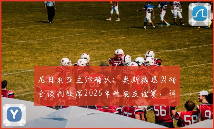 尼日利亚主帅确认：奥斯梅恩因转会谈判缺席2026年两场友谊赛，详解球员最新动态及国家队影响