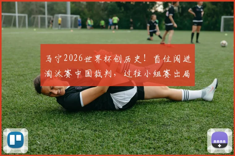 马宁2026世界杯创历史!首位闯进淘汰赛中国裁判,过往小组赛出局困境全解析