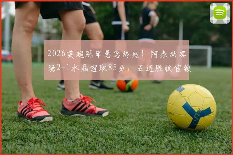 2026英超冠军悬念终结!阿森纳客场2-1水晶宫取85分,五连胜收官锁定第14座联赛奖杯