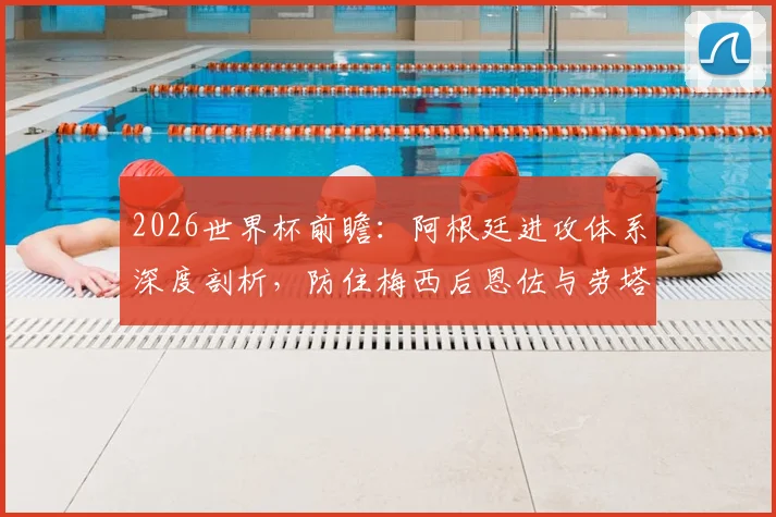 2026世界杯前瞻：阿根廷进攻体系深度剖析，防住梅西后恩佐与劳塔罗的威胁如何破解