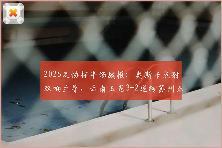 2026足协杯半场战报：奥斯卡点射双响主导，云南玉昆3-2逆转苏州东吴，附半场精彩集锦回放