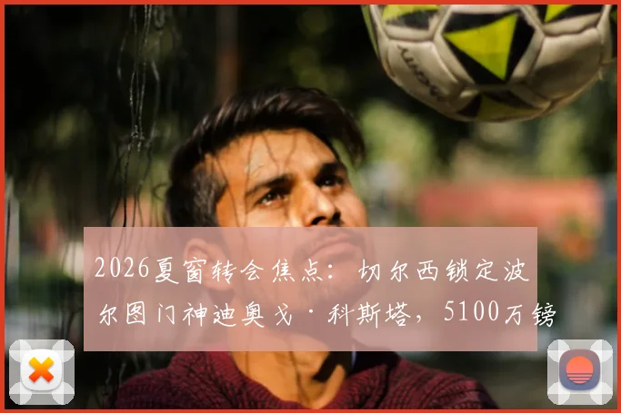 2026夏窗转会焦点：切尔西锁定波尔图门神迪奥戈·科斯塔，5100万镑身价门将能否登陆斯坦福桥？