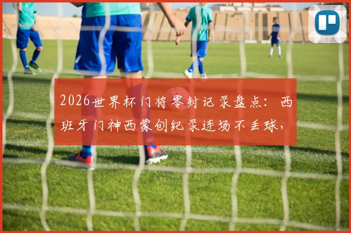 2026世界杯门将零封记录盘点：西班牙门神西蒙创纪录连场不丢球，详解其表现与历史地位