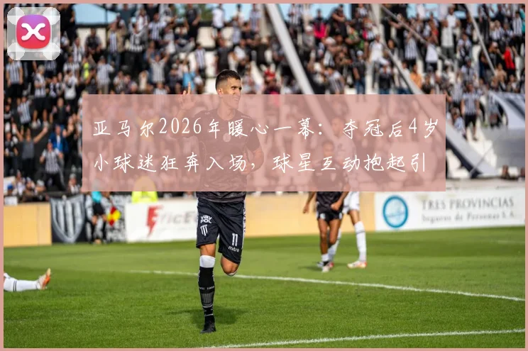 亚马尔2026年暖心一幕:夺冠后4岁小球迷狂奔入场,球星互动抱起引爆网络,背后家庭故事与青训启示