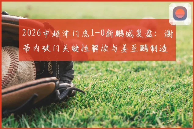 2026中超津门虎1-0新鹏城复盘:谢蒂内破门关键性解读与姜至鹏制造威胁战术分析