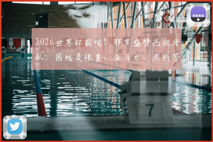 2026世界杯前哨!耶罗盛赞西班牙队:团结是根基,亚马尔、尼科等新星成熟度惊人