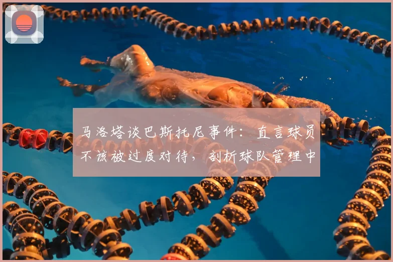 马洛塔谈巴斯托尼事件:直言球员不该被过度对待,剖析球队管理中的容错哲学