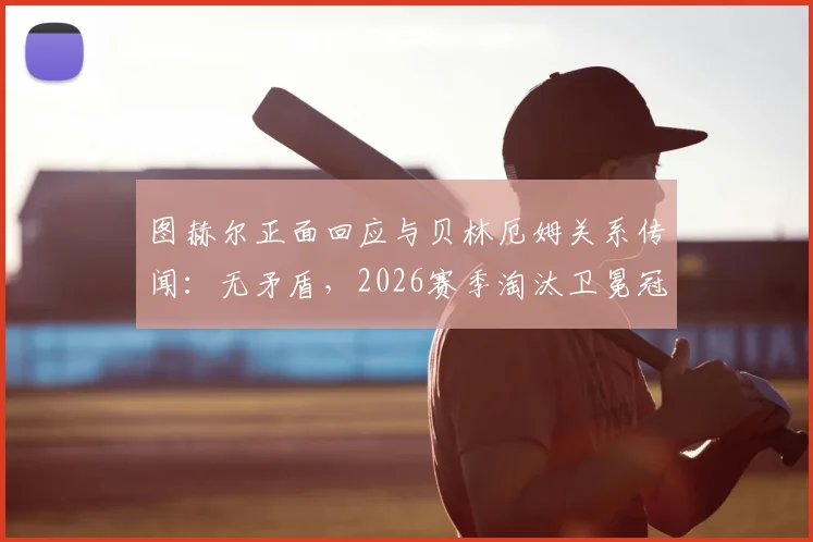图赫尔正面回应与贝林厄姆关系传闻：无矛盾，2026赛季淘汰卫冕冠军皇马是全队唯一目标