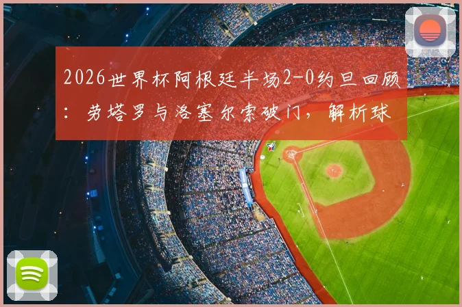 2026世界杯阿根廷半场2-0约旦回顾：劳塔罗与洛塞尔索破门，解析球队上半场关键表现