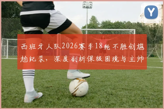 西班牙人队2026赛季18轮不胜创尴尬纪录,深度剖析保级困境与主帅迭戈·马丁内斯留任原因
