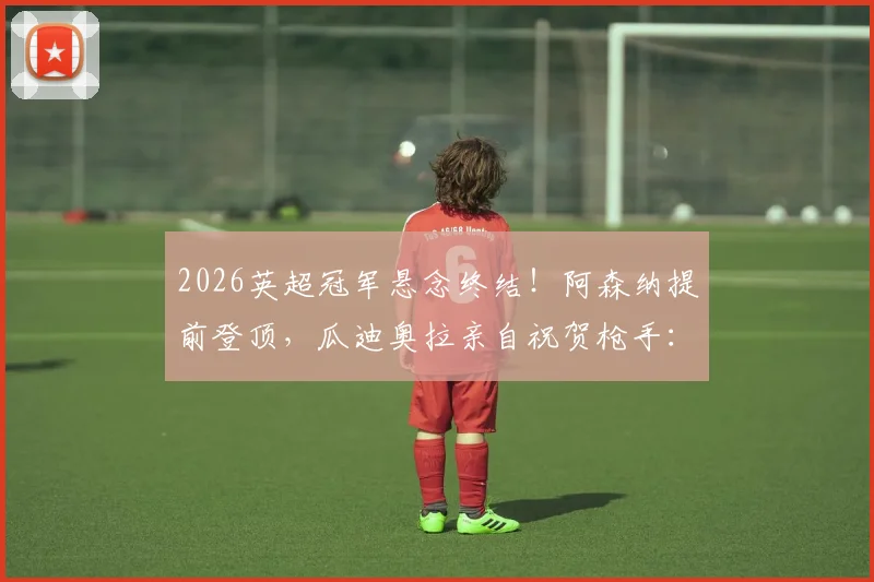 2026英超冠军悬念终结！阿森纳提前登顶，瓜迪奥拉亲自祝贺枪手：这个冠军货真价实