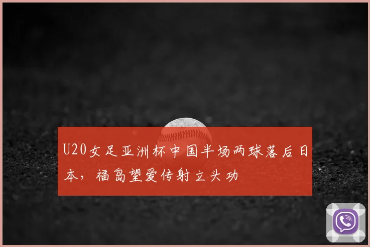 U20女足亚洲杯中国半场两球落后日本，福岛望爱传射立头功