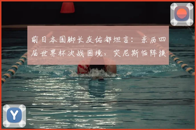 前日本国脚长友佑都坦言：亲历四届世界杯次战困境，突尼斯临阵换帅成日本队2026年新挑战