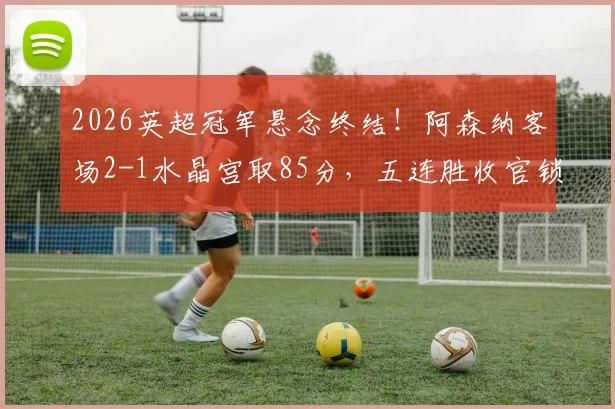 2026英超冠军悬念终结！阿森纳客场2-1水晶宫取85分，五连胜收官锁定第14座联赛奖杯