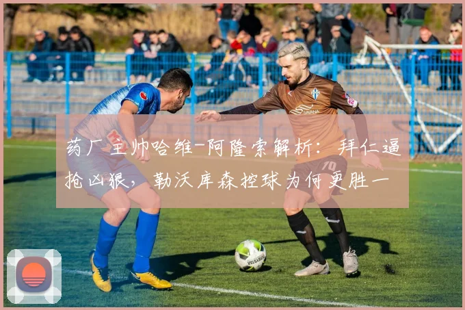 药厂主帅哈维-阿隆索解析:拜仁逼抢凶狠,勒沃库森控球为何更胜一筹?