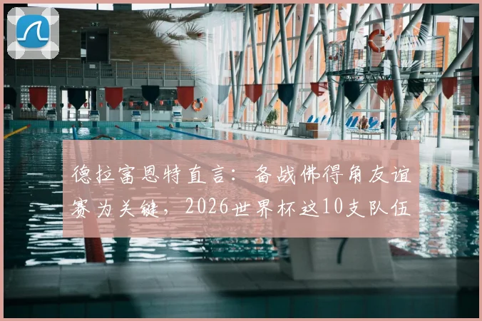 德拉富恩特直言：备战佛得角友谊赛为关键，2026世界杯这10支队伍是最大夺冠热门