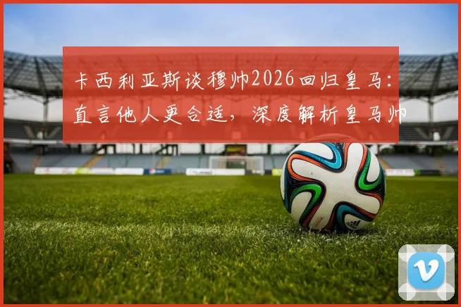 卡西利亚斯谈穆帅2026回归皇马：直言他人更合适，深度解析皇马帅位人选与未来格局