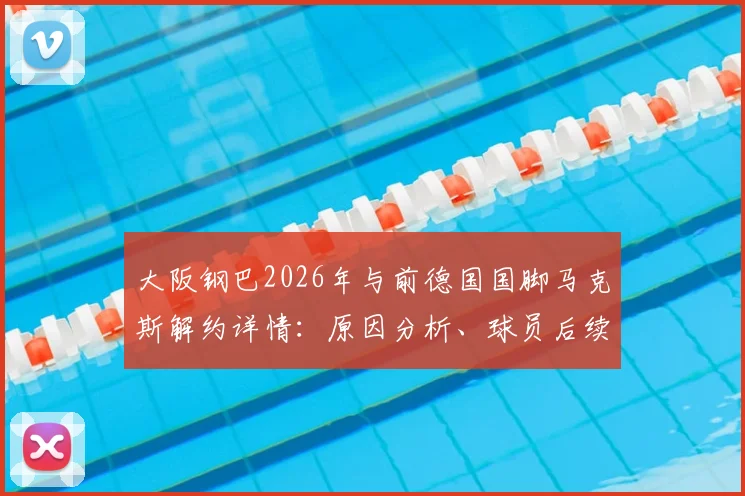 大阪钢巴2026年与前德国国脚马克斯解约详情：原因分析、球员后续动向及对球队后防线影响全解读