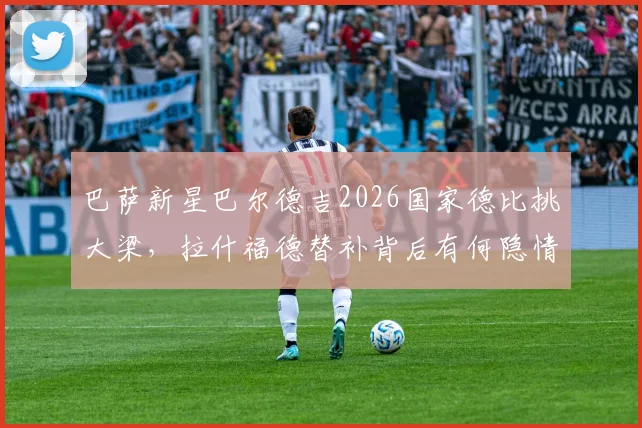 巴萨新星巴尔德吉2026国家德比挑大梁,拉什福德替补背后有何隐情?