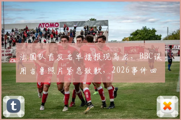 法国队首发名单播报现乌龙,BBC误用吉鲁照片紧急致歉,2026事件回顾与行业反思
