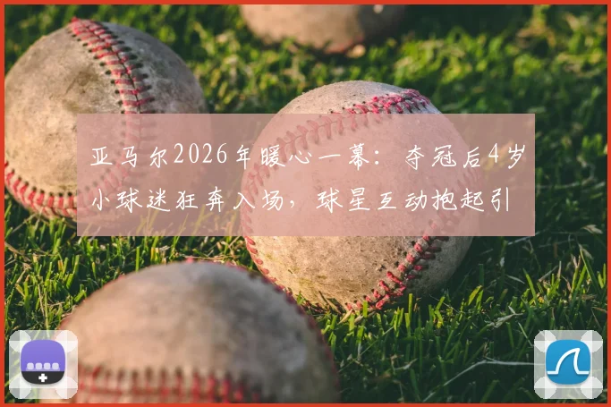 亚马尔2026年暖心一幕：夺冠后4岁小球迷狂奔入场，球星互动抱起引爆网络，背后家庭故事与青训启示