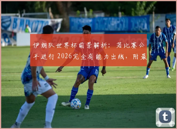 伊朗队世界杯前景解析：若比赛公平进行 2026完全有能力出线，附最新实力分析与争议解读