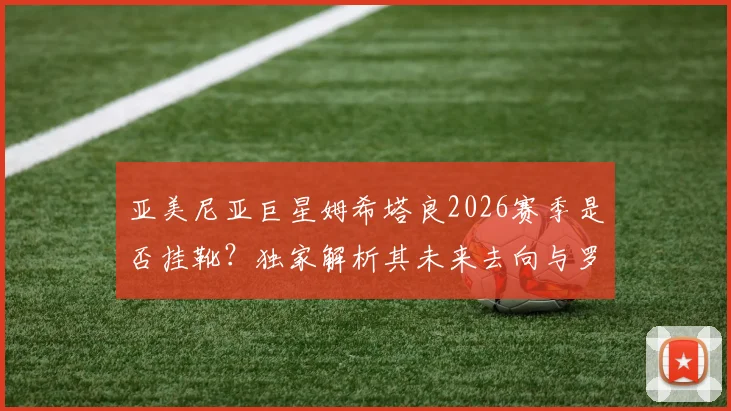 亚美尼亚巨星姆希塔良2026赛季是否挂靴？独家解析其未来去向与罗马_国米等俱乐部沟通内幕