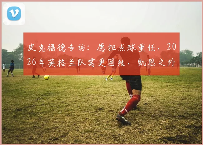 皮克福德专访：愿担点球重任，2026年英格兰队需更团结，凯恩之外谁站出来？
