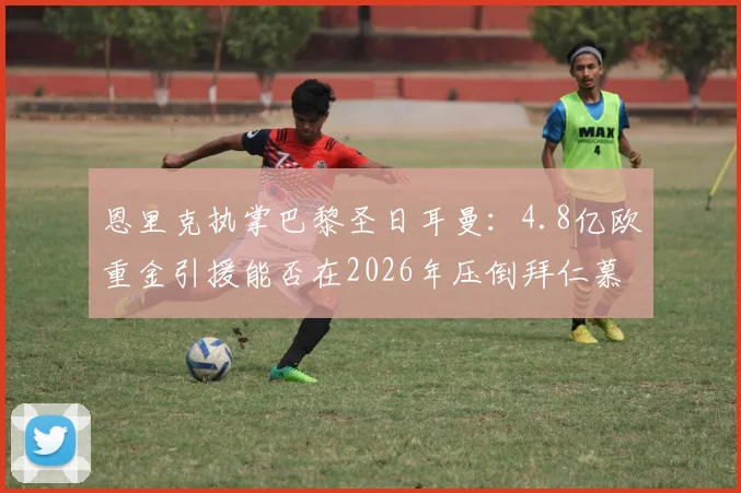 恩里克执掌巴黎圣日耳曼:4.8亿欧重金引援能否在2026年压倒拜仁慕尼黑?详解转会策略与阵容构建